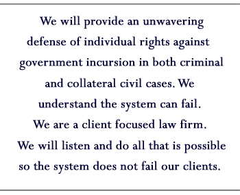 We will provide an unwavering defense of individual rights against government incursion in both criminal and collateral civil cases. We understand the system can fail. We are a client focused law firm. We will listen and do all that is possible so the system does not fail our clients.
